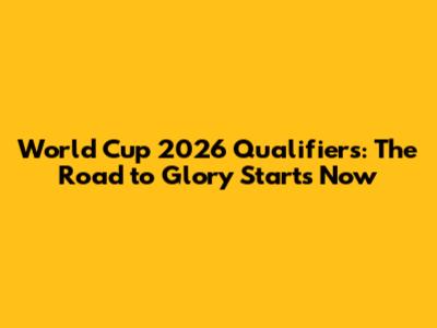 World Cup 2026 Qualifiers: The Road to Glory Starts Now