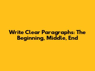 Write Clear Paragraphs: The Beginning, Middle, End