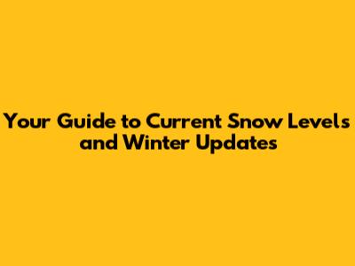 Your Guide to Current Snow Levels and Winter Updates