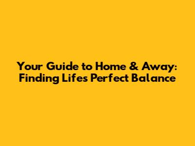 Your Guide to Home & Away: Finding Life's Perfect Balance