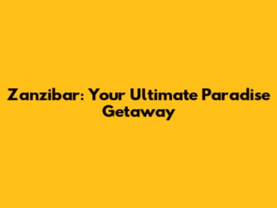 Zanzibar: Your Ultimate Paradise Getaway