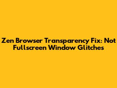 Zen Browser Transparency Fix: Not Fullscreen Window Glitches
